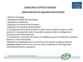 CABLEADO ESTRUCTURADO
CARACTERISTICAS DE CABLEADO ESTRUCTURADO
• Define la Topología.
• Identifica los Medio de Transmisión.
• Especifica Las Distancias.
• Especifica Las Interfaces de Conexión.
• Especifica los requisitos de desempeño
•La configuración de nuevos puestos se realiza hacia el exterior desde un nodo
central, sin necesidad de variar el resto de los puestos. Sólo se configuran las
conexiones del enlace particular.
•La localización y corrección de averías se simplifica ya que los problemas se pueden
detectar a nivel centralizado.
•Mediante una topología física en estrella se hace posible configurar distintas
topologías lógicas tanto en bus como en anillo, simplemente reconfigurando
centralizadamente las conexiones

 