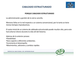 CABLEADO ESTRUCTURADO
PORQUE CABLEADO ESTRUCTURADO
La administración y gestión de la red es sencilla.
Menores fallas en la red respecto a un sistema convencional, por lo tanto se tiene
menos tiempos improductivos.
El costo inicial de un sistema de cableado estructurado puede resultar alto, pero este
hará ahorrar dinero durante la vida útil del Sistema.
Ademas de lo anterior provee:
•Flexibilidad.
•Dara soporte a diferentes ambientes.
•Incrementa el desempeño.
•Movimientos, adiciones y cambios rapidos

 