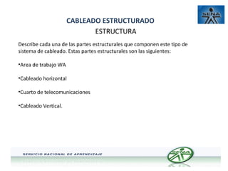 CABLEADO ESTRUCTURADO
ESTRUCTURA
Describe cada una de las partes estructurales que componen este tipo de
sistema de cableado. Estas partes estructurales son las siguientes:
•Area de trabajo WA
•Cableado horizontal
•Cuarto de telecomunicaciones
•Cableado Vertical.

 