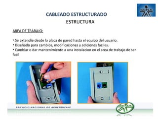 CABLEADO ESTRUCTURADO
ESTRUCTURA
AREA DE TRABAJO:
• Se extendie desde la placa de pared hasta el equipo del usuario.
• Diseñado para cambios, modificaciones y adiciones faciles.
• Cambiar o dar mantenimiento a una instalacion en el area de trabajo de ser
facil

 