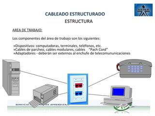 CABLEADO ESTRUCTURADO
ESTRUCTURA
AREA DE TRABAJO:
Los componentes del área de trabajo son los siguientes:
»Dispositivos: computadoras, terminales, teléfonos, etc.
»Cables de parcheo, cables modulares, cables “Pach Cord”
»Adaptadores - deberán ser externos al enchufe de telecomununicaciones

 