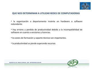 QUE NOS DETERMINAN A UTILIZAR REDES DE COMPUTADORAS
• la organización o departamento invierte en hardware o software
redundante.
• hay errores y perdida de productividad debido a la incompatibilidad de
software en cuanto a versiones y licencias.
• lo costes de formación y soporte técnico son importantes.
• la productividad se pierde esperando recursos

 