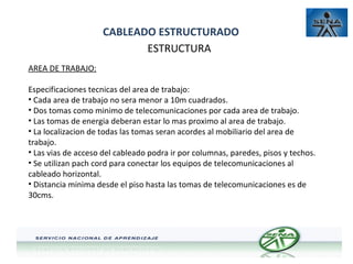 CABLEADO ESTRUCTURADO
ESTRUCTURA
AREA DE TRABAJO:
Especificaciones tecnicas del area de trabajo:
• Cada area de trabajo no sera menor a 10m cuadrados.
• Dos tomas como minimo de telecomunicaciones por cada area de trabajo.
• Las tomas de energia deberan estar lo mas proximo al area de trabajo.
• La localizacion de todas las tomas seran acordes al mobiliario del area de
trabajo.
• Las vias de acceso del cableado podra ir por columnas, paredes, pisos y techos.
• Se utilizan pach cord para conectar los equipos de telecomunicaciones al
cableado horizontal.
• Distancia minima desde el piso hasta las tomas de telecomunicaciones es de
30cms.

 