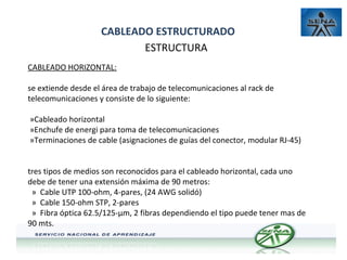CABLEADO ESTRUCTURADO
ESTRUCTURA
CABLEADO HORIZONTAL:
se extiende desde el área de trabajo de telecomunicaciones al rack de
telecomunicaciones y consiste de lo siguiente:
»Cableado horizontal
»Enchufe de energi para toma de telecomunicaciones
»Terminaciones de cable (asignaciones de guías del conector, modular RJ-45)
tres tipos de medios son reconocidos para el cableado horizontal, cada uno
debe de tener una extensión máxima de 90 metros:
» Cable UTP 100-ohm, 4-pares, (24 AWG solidó)
» Cable 150-ohm STP, 2-pares
» Fibra óptica 62.5/125-µm, 2 fibras dependiendo el tipo puede tener mas de
90 mts.

 