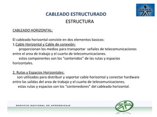 CABLEADO ESTRUCTURADO
ESTRUCTURA
CABLEADO HORIZONTAL:
El cableado horizontal consiste en dos elementos basicos:
AT
1.Cable Horizontal y Cable de conexión:
proporcionan los medios para transportar señales de telecomunicaciones
entre el area de trabajo y el cuarto de telecomunicaciones.
estos componentes son los “contenidos” de las rutas y espacios
horizontales.
2. Rutas y Espacios Horizontales:
son utilizados para distribuir y soportar cable horizontal y conectar hardware
entre las salidas del area de trabajo y el cuarto de telecomunicaciones.
estas rutas y espacios son los “contenedores” del cableado horizontal.

 