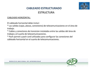 CABLEADO ESTRUCTURADO
ESTRUCTURA
CABLEADO HORIZONTAL:
El cableado horizontal debe incluir:
* Las salidas (cajas, placas, conectores) de telecomunicaciones en el área de
trabajo.
* Cables y conectores de transicion instalados entre las salidas del área de
trabajo y el cuarto de telecomunicaciones.
* Pach pannel y pach cord utilizados para configurar las conexiones del
cableado horizontal en el cuarto de telecomunicaciones.

 