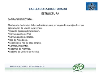 CABLEADO ESTRUCTURADO
ESTRUCTURA
CABLEADO HORIZONTAL:
El cableado horizontal debera diseñarse para ser capaz de manejar diversas
aplicaciones de usurio incluyendo:
• Circuito Cerrado de television.
• Comunicación de Voz
• Comunicación de Datos.
• Red de Area Local.
• Expansion a red de area amplia.
• Control Ambiental.
• Sistemas de Alarmas.
• Sistema de Control de Acceso

 