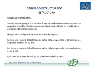 CABLEADO ESTRUCTURADO
ESTRUCTURA
CABLEADO HORIZONTAL:
Se utiliza una topologia tipo estrella. Todos los nodos o estaciones se conectan
con cable utp o fibra hacia un pach pannel principal ubicado en el gabinete o
armario de telecomunicaciones.
Ningun pach cord puede exceder los 6 mts de longitud.
La distancia maxima del cableado de salida del pach pannel a la toma de datos
no puede exceder los 90 mts.
La distancia maxima del cableado de salida del pach pannel a la toma de datos
es de 5 mts.
los cables en el area de trabajo no pueden exceder los 3 mts.

 