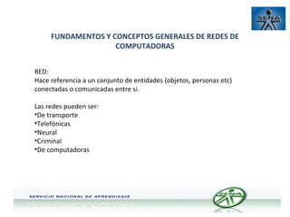 FUNDAMENTOS Y CONCEPTOS GENERALES DE REDES DE
COMPUTADORAS
RED:
Hace referencia a un conjunto de entidades (objetos, personas etc)
conectadas o comunicadas entre si.
Las redes pueden ser:
•De transporte
•Telefónicas
•Neural
•Criminal
•De computadoras

 