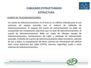 CABLEADO ESTRUCTURADO
ESTRUCTURA
CUARTO DE TELECOMUNICACIONES:
Un cuarto de telecomunicaciones es el área en un edificio utilizada para el uso
exclusivo de equipo asociado con el sistema de cableado de
telecomunicaciones. El espacio del cuarto de comunicaciones no debe ser
compartido con instalaciones eléctricas que no sean de telecomunicaciones. El
cuarto de telecomunicaciones debe ser capaz de albergar equipo de
telecomunicaciones, terminaciones de cable y cableado de interconexión
asociado. El diseño de cuartos de telecomunicaciones debe considerar, además
de voz y datos, la incorporación de otros sistemas de información del edificio
tales como televisión por cable (CATV), alarmas, seguridad, audio y otros
sistemas de telecomunicaciones.

 