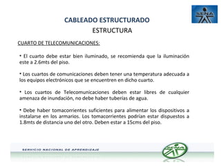 CABLEADO ESTRUCTURADO
ESTRUCTURA
CUARTO DE TELECOMUNICACIONES:
• El cuarto debe estar bien iluminado, se recomienda que la iluminación
este a 2.6mts del piso.
• Los cuartos de comunicaciones deben tener una temperatura adecuada a
los equipos electrónicos que se encuentren en dicho cuarto.
• Los cuartos de Telecomunicaciones deben estar libres de cualquier
amenaza de inundación, no debe haber tuberías de agua.
• Debe haber tomacorrientes suficientes para alimentar los dispositivos a
instalarse en los armarios. Los tomacorrientes podrían estar dispuestos a
1.8mts de distancia uno del otro. Deben estar a 15cms del piso.

 