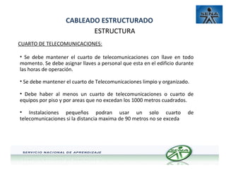 CABLEADO ESTRUCTURADO
ESTRUCTURA
CUARTO DE TELECOMUNICACIONES:
• Se debe mantener el cuarto de telecomunicaciones con llave en todo
momento. Se debe asignar llaves a personal que esta en el edificio durante
las horas de operación.
• Se debe mantener el cuarto de Telecomunicaciones limpio y organizado.
• Debe haber al menos un cuarto de telecomunicaciones o cuarto de
equipos por piso y por areas que no excedan los 1000 metros cuadrados.
• Instalaciones pequeños podran usar un solo cuarto
telecomunicaciones si la distancia maxima de 90 metros no se exceda

de

 