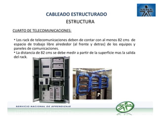 CABLEADO ESTRUCTURADO
ESTRUCTURA
CUARTO DE TELECOMUNICACIONES:
• Los rack de telecomunicaciones deben de contar con al menos 82 cms de
espacio de trabajo libre alrededor (al frente y detras) de los equipos y
paneles de comunicaciones.
• La distancia de 82 cms se debe medir a partir de la superficie mas la salida
del rack.

 
