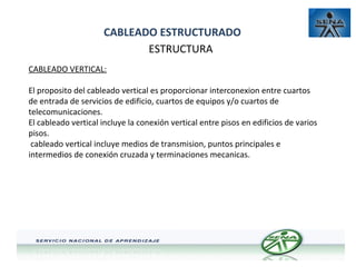 CABLEADO ESTRUCTURADO
ESTRUCTURA
CABLEADO VERTICAL:
El proposito del cableado vertical es proporcionar interconexion entre cuartos
de entrada de servicios de edificio, cuartos de equipos y/o cuartos de
telecomunicaciones.
El cableado vertical incluye la conexión vertical entre pisos en edificios de varios
pisos.
cableado vertical incluye medios de transmision, puntos principales e
intermedios de conexión cruzada y terminaciones mecanicas.

 