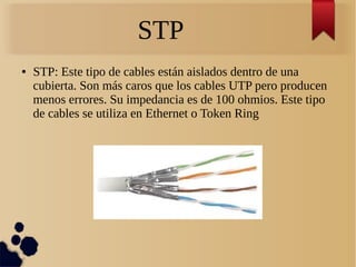 STP
● STP: Este tipo de cables están aislados dentro de una
cubierta. Son más caros que los cables UTP pero producen
menos errores. Su impedancia es de 100 ohmios. Este tipo
de cables se utiliza en Ethernet o Token Ring
 