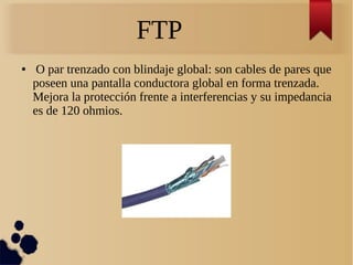 FTP
● O par trenzado con blindaje global: son cables de pares que
poseen una pantalla conductora global en forma trenzada.
Mejora la protección frente a interferencias y su impedancia
es de 120 ohmios.
 