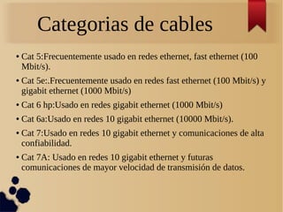 Categorias de cables
● Cat 5:Frecuentemente usado en redes ethernet, fast ethernet (100
Mbit/s).
● Cat 5e:.Frecuentemente usado en redes fast ethernet (100 Mbit/s) y
gigabit ethernet (1000 Mbit/s)
● Cat 6 hp:Usado en redes gigabit ethernet (1000 Mbit/s)
● Cat 6a:Usado en redes 10 gigabit ethernet (10000 Mbit/s).
● Cat 7:Usado en redes 10 gigabit ethernet y comunicaciones de alta
confiabilidad.
● Cat 7A: Usado en redes 10 gigabit ethernet y futuras
comunicaciones de mayor velocidad de transmisión de datos.
 