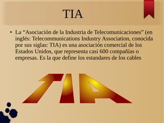 TIA
● La “Asociación de la Industria de Telecomunicaciones” (en
inglés: Telecommunications Industry Association, conocida
por sus siglas: TIA) es una asociación comercial de los
Estados Unidos, que representa casi 600 compañías o
empresas. Es la que define los estandares de los cables
 