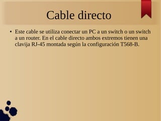 Cable directo
● Este cable se utiliza conectar un PC a un switch o un switch
a un router. En el cable directo ambos extremos tienen una
clavija RJ-45 montada según la configuración T568-B.
 