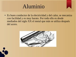 Aluminio
● Es buen conductor de la electricidad y del calor, se mecaniza
con facilidad y es muy barato. Por todo ello es desde
mediados del siglo XX el metal que más se utiliza después
del acero.
 