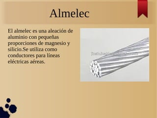Almelec
El almelec es una aleación de
aluminio con pequeñas
proporciones de magnesio y
silicio.Se utiliza como
conductores para líneas
eléctricas aéreas.
 