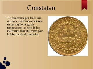Constatan
● Se caracteriza por tener una
resistencia eléctrica constante
en un amplio rango de
temperaturas, es uno de los
materiales más utilizados para
la fabricación de monedas.
 