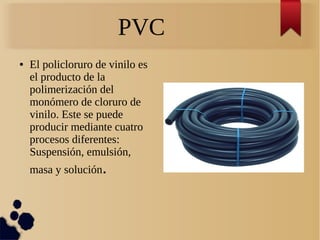 PVC
● El policloruro de vinilo es
el producto de la
polimerización del
monómero de cloruro de
vinilo. Este se puede
producir mediante cuatro
procesos diferentes:
Suspensión, emulsión,
masa y solución.
 