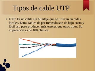 Tipos de cable UTP
● UTP: Es un cable sin blindaje que se utilizan en redes
locales. Estos cables de par trenzado son de bajo costo y
fácil uso pero producen más errores que otros tipos. Su
impedancia es de 100 ohmios.
 