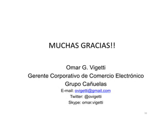 MUCHAS	
  GRACIAS!!	
  

             Omar G. Vigetti
Gerente Corporativo de Comercio Electrónico
             Grupo Cañuelas
            E-mail: ovigetti@gmail.com
                Twitter: @ovigetti
               Skype: omar.vigetti

                                              16	
  
 