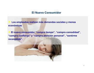 El Nuevo Consumidor


ì  Los empleados realizan más demandas sociales y menos
económicas

ì El nuevo consumidor “compra tiempo”, “compra comodidad”,
“compra confianza” y “compra atención personal”, “sentirme
reconocido”.




                                                              8	
  
 
