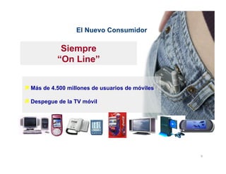 El Nuevo Consumidor

            Siempre
           “On Line”


ì Más de 4.500 millones de usuarios de móviles

ì Despegue de la TV móvil




                                                  9	
  
 