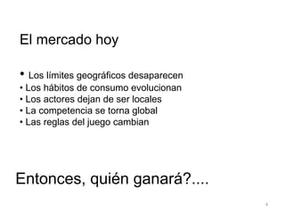 El mercado hoy  •  Los límites geográficos desaparecen •  Los hábitos de consumo evolucionan •  Los actores dejan de ser locales •  La competencia se torna global •  Las reglas del juego cambian Entonces, quién ganará?.... 