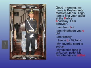 Good  morning, my name is Bustamante Morales Martin Diego. I am a first year cadet at the  P olice  A cademy. I am peruvian. I am from  I ca.  I am ninetheen year s  old. I am frendly. I live in  L a Victoria. My  favorite sport is soccer. My favorite food is arroz con pollo. My favorite drink is  coffee . C1 PNP BUSTAMANTE MORALES 