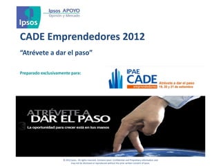 CADE Emprendedores 2012
“Atrévete a dar el paso”

Preparado exclusivamente para:




                     © 2012 Ipsos. All rights reserved. Contains Ipsos' Confidential and Proprietary information and
                            may not be disclosed or reproduced without the prior written consent of Ipsos.
 