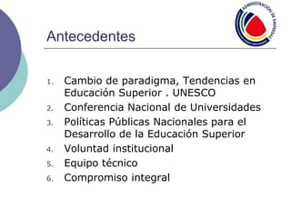 Antecedentes
1. Cambio de paradigma, Tendencias en
Educación Superior . UNESCO
2. Conferencia Nacional de Universidades
3. Políticas Públicas Nacionales para el
Desarrollo de la Educación Superior
4. Voluntad institucional
5. Equipo técnico
6. Compromiso integral
 