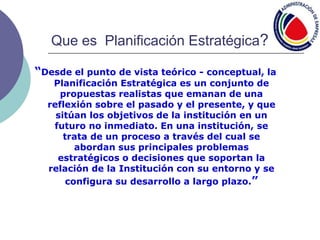 Que es Planificación Estratégica?
“Desde el punto de vista teórico - conceptual, la
Planificación Estratégica es un conjunto de
propuestas realistas que emanan de una
reflexión sobre el pasado y el presente, y que
sitúan los objetivos de la institución en un
futuro no inmediato. En una institución, se
trata de un proceso a través del cual se
abordan sus principales problemas
estratégicos o decisiones que soportan la
relación de la Institución con su entorno y se
configura su desarrollo a largo plazo.”
 
