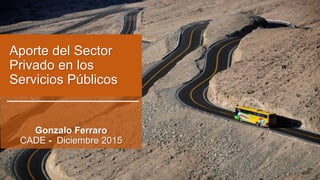 Aporte del Sector
Privado en los
Servicios Públicos
Gonzalo Ferraro
CADE - Diciembre 2015
 