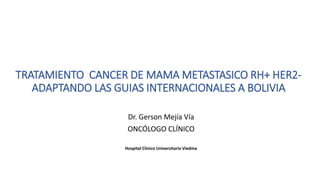 TRATAMIENTO CANCER DE MAMA METASTASICO RH+ HER2-
ADAPTANDO LAS GUIAS INTERNACIONALES A BOLIVIA
Dr. Gerson Mejía Vía
ONCÓLOGO CLÍNICO
Hospital Clínico Universitario Viedma
 
