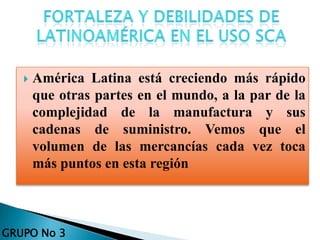  América Latina está creciendo más rápido
que otras partes en el mundo, a la par de la
complejidad de la manufactura y sus
cadenas de suministro. Vemos que el
volumen de las mercancías cada vez toca
más puntos en esta región
GRUPO No 3
 