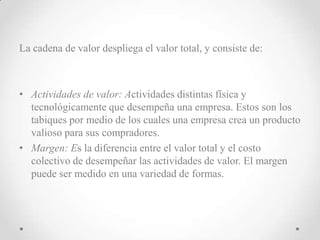 La cadena de valor despliega el valor total, y consiste de:



• Actividades de valor: Actividades distintas física y
  tecnológicamente que desempeña una empresa. Estos son los
  tabiques por medio de los cuales una empresa crea un producto
  valioso para sus compradores.
• Margen: Es la diferencia entre el valor total y el costo
  colectivo de desempeñar las actividades de valor. El margen
  puede ser medido en una variedad de formas.
 