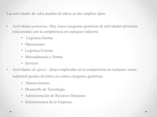 Las actividades de valor pueden dividirse en dos amplios tipos:


•   Actividades primarias: Hay cinco categorías genéricas de actividades primarias
    relacionadas con la competencia en cualquier industria
         • Logística Interna
         • Operaciones
         • Logística Externa
         • Mercadotecnia y Ventas
         • Servicio
•   Actividades de apoyo: Apoyo implicadas en la competencia en cualquier sector
    industrial pueden dividirse en cuatro categorías genéricas.
         • Abastecimiento
         • Desarrollo de Tecnología.
         • Administración de Recursos Humanos
         • Infraestructura de la Empresa.
 