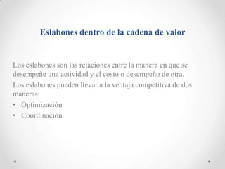 Eslabones dentro de la cadena de valor


Los eslabones son las relaciones entre la manera en que se
desempeñe una actividad y el costo o desempeño de otra.
Los eslabones pueden llevar a la ventaja competitiva de dos
maneras:
• Optimización
• Coordinación.
 