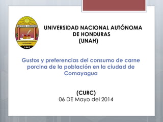 UNIVERSIDAD NACIONAL AUTÓNOMA
DE HONDURAS
(UNAH)
Gustos y preferencias del consumo de carne
porcina de la población en la ciudad de
Comayagua
(CURC)
06 DE Mayo del 2014
 