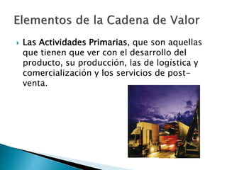  Las Actividades Primarias, que son aquellas 
que tienen que ver con el desarrollo del 
producto, su producción, las de logística y 
comercialización y los servicios de post-venta. 
 