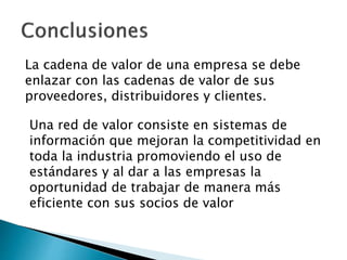 La cadena de valor de una empresa se debe 
enlazar con las cadenas de valor de sus 
proveedores, distribuidores y clientes. 
Una red de valor consiste en sistemas de 
información que mejoran la competitividad en 
toda la industria promoviendo el uso de 
estándares y al dar a las empresas la 
oportunidad de trabajar de manera más 
eficiente con sus socios de valor 
