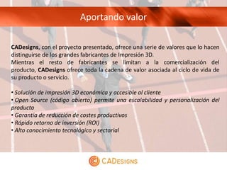 Aportando valor

CADesigns, con el proyecto presentado, ofrece una serie de valores que lo hacen
distinguirse de los grandes fabricantes de Impresión 3D.
Mientras el resto de fabricantes se limitan a la comercialización del
producto, CADesigns ofrece toda la cadena de valor asociada al ciclo de vida de
su producto o servicio.

• Solución de impresión 3D económica y accesible al cliente
• Open Source (código abierto) permite una escalabilidad y personalización del
producto
• Garantía de reducción de costes productivos
• Rápido retorno de inversión (ROI)
• Alto conocimiento tecnológico y sectorial
 