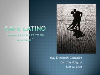 Café Latino“Donde la vejez es tu 2da Juventud” Ma. Elizabeth Gonzalez Cynthia Holguin  Luis A. Cruz 
