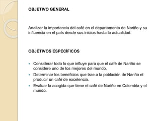 OBJETIVO GENERAL
Analizar la importancia del café en el departamento de Nariño y su
influencia en el país desde sus inicios hasta la actualidad.
OBJETIVOS ESPECÍFICOS
 Considerar todo lo que influye para que el café de Nariño se
considere uno de los mejores del mundo.
 Determinar los beneficios que trae a la población de Nariño el
producir un café de excelencia.
 Evaluar la acogida que tiene el café de Nariño en Colombia y el
mundo.
 