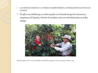  LA VARIEDAD CLIMATICA Y LA TIERRA DE NARIÑO PERMITE LA PRODUCCIÓN DE CAFÉ DE ALTA
CALIDAD
 El café es una bebida que se vuelve popular en el mundo porque los marineros y
campesinos de España y América la tomaban como un estimulante para su arduo
trabajo.
http://diariodelsur.com.co/en-la-uni%C3%B3n-nari%C3%B1o-programan-concurso-regional-de-catadores-112931
 