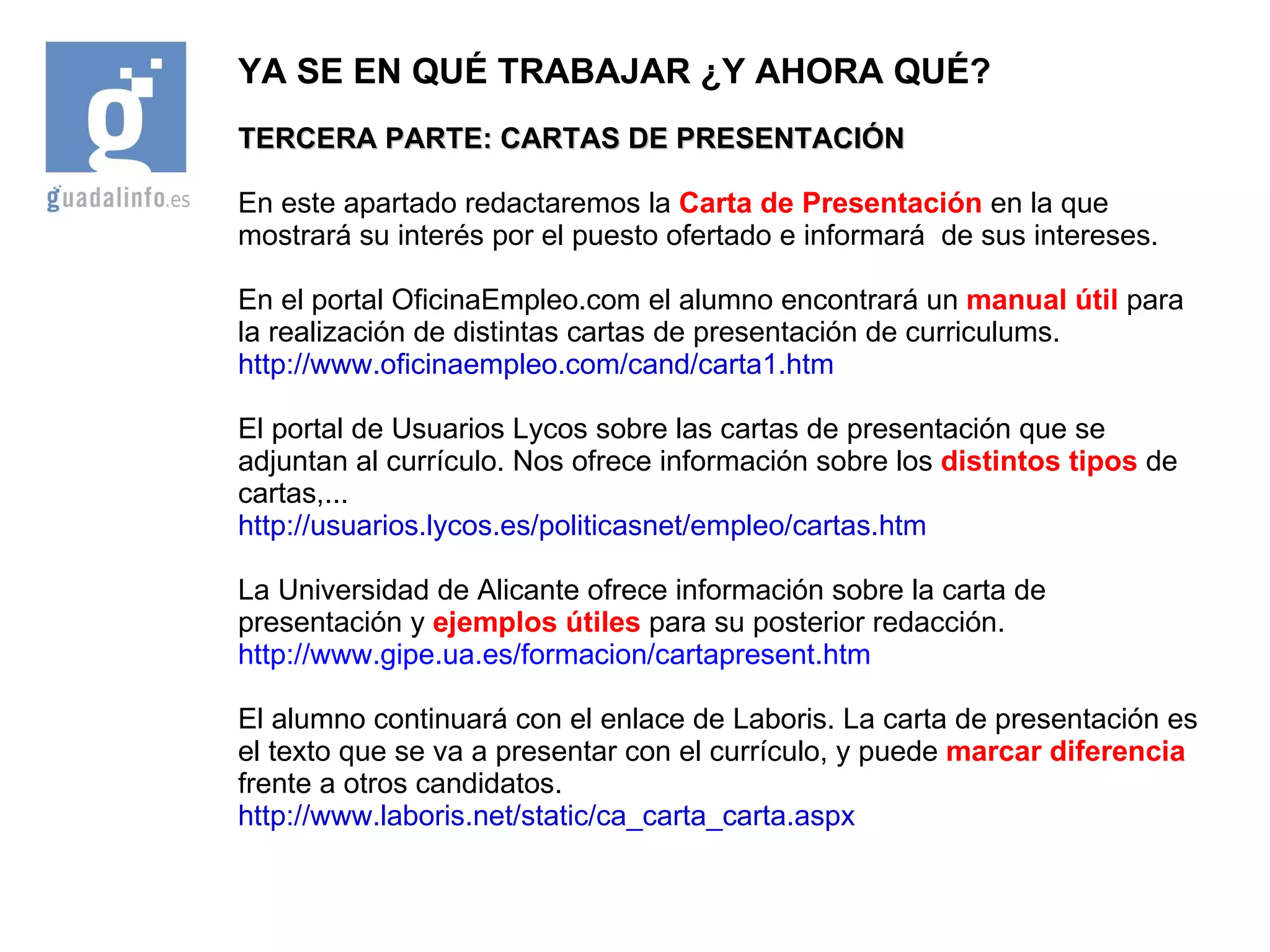 YA SE EN QUÉ TRABAJAR ¿Y AHORA QUÉ? TERCERA PARTE: CARTAS DE PRESENTACIÓN En este apartado redactaremos la  Carta de Presentación  en la que mostrará su interés por el puesto ofertado e informará  de sus intereses. En el portal OficinaEmpleo.com el alumno encontrará un  manual útil  para la realización de distintas cartas de presentación de curriculums. http://www.oficinaempleo.com/cand/carta1.htm El portal de Usuarios Lycos sobre las cartas de presentación que se adjuntan al currículo. Nos ofrece información sobre los  distintos tipos  de cartas,... http://usuarios.lycos.es/politicasnet/empleo/cartas.htm La Universidad de Alicante ofrece información sobre la carta de presentación y  ejemplos útiles  para su posterior redacción. http://www.gipe.ua.es/formacion/cartapresent.htm El alumno continuará con el enlace de Laboris. La carta de presentación es el texto que se va a presentar con el currículo, y puede  marcar diferencia  frente a otros candidatos. http://www.laboris.net/static/ca_carta_carta.aspx 